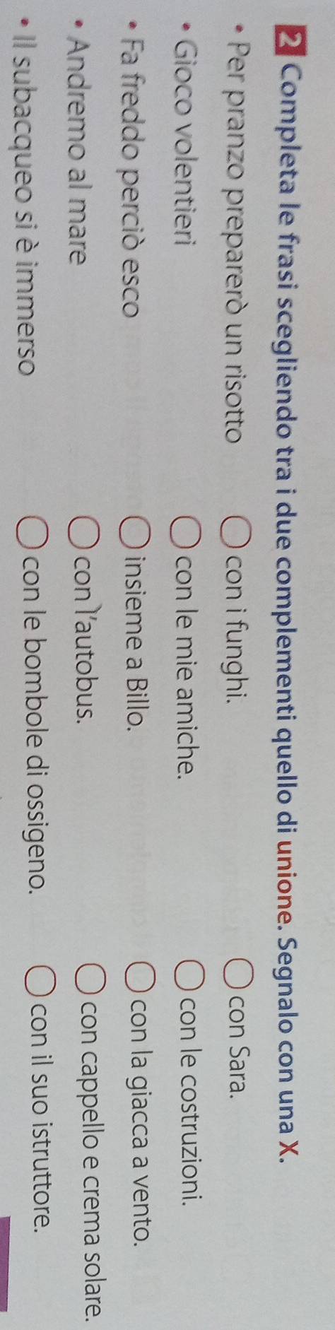 ≌ Completa le frasi scegliendo tra i due complementi quello di unione. Segnalo con una X. 
Per pranzo prepareró un risotto con i funghi. con Sara. 
Gioco volentieri con le mie amiche. con le costruzioni. 
Fa freddo perció esco insieme a Billo. con la giacca a vento. 
Andremo al mare con l’autobus. con cappello e crema solare. 
Il subacqueo si è immerso con le bombole di ossigeno. 
con il suo istruttore.