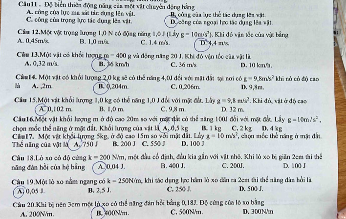 Độ biến thiên động năng của một vật chuyển động bằng
A. công của lực ma sát tác dụng lên vật. Bộ công của lực thế tác dụng lên vật.
C. công của trọng lực tác dụng lên vật. D. công của ngoại lực tác dụng lên vật.
Câu 12.Một vật trọng lượng 1,0 N có động năng 1,0 J (Lấy g=10m/s^2 0. Khi đó vận tốc của vật bằng
A. 0,45m/s. B. 1,0 m/s. C. 1.4 m/s. D. 4,4 m/s.
Câu 13.Một vật có khối lượng m=400g và động năng 20 J. Khi đó vận tốc của vật là
A. 0,32 m/s. B. 36 km/h C. 36 m/s D. 10 km/h.
Câu14. Một vật có khối lượng 2,0 kg sẽ có thế năng 4,0J đối với mặt đất tại nơi có g=9,8m/s^2 khi nó có độ cao
là A. ,2m. B. 0,204m. C. 0,206m. D. 9,8m.
Câu 15.Một vật khối lượng 1,0 kg có thế năng 1,0 J đối với mặt đất. Lấy g=9,8m/s^2. Khi đó, vật ở độ cao
A. 0,102 m. B. 1,0 m. C. 9,8 m. D. 32 m.
Câu16.Một vật khối lượng m ở độ cao 20m so với mặt đất có thế năng 100J đối với mặt đất. Lấy g=10m/s^2,
chọn mốc thế năng ở mặt đất. Khối lượng của vật là A, 0,5 kg B. 1 kg C. 2 kg D. 4 kg
Câu17. Một vật khối lượng 5kg, ở độ cao 15m so với mặt đắt. Lấy g=10m/s^2 *, chọn mốc thế năng ở mặt đất.
Thể năng của vật là A, 750 J B. 200 J C. 550 J D. 100 J
Câu 18.Lò xo có độ cứng k=200N/m , một đầu cố định, đầu kia gắn với vật nhỏ. Khi lò xo bị giãn 2cm thì thế
năng đàn hồi của hệ bằng A. 0,04 J. B. 400 J. C. 200J. D. 100 J
Câu 19.Một lò xo nằm ngang có k=250N/m , khi tác dụng lực hãm lò xo dãn ra 2cm thì thế năng đàn hồi là
A, 0,05 J. B. 2,5 J. C. 250 J. D. 500 J.
Câu 20.Khi bị nén 3cm một lò xo có thế năng đản hồi bằng 0,18J. Độ cứng của lò xo bằng
A. 200N/m. B. 400N/m C. 500N/m. D. 300N/m