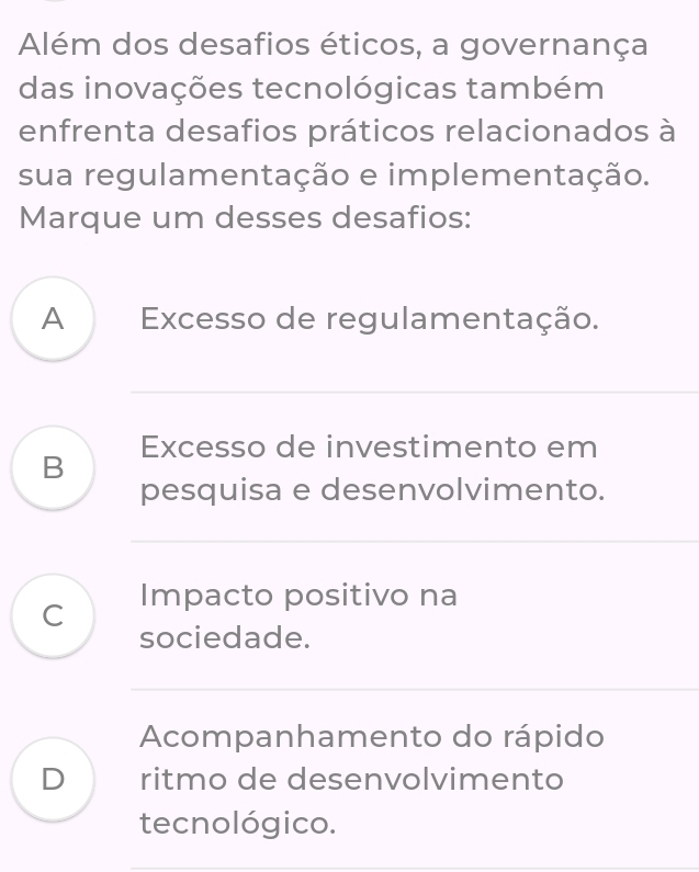 Além dos desafios éticos, a governança
das inovações tecnológicas também
enfrenta desafios práticos relacionados à
sua regulamentação e implementação.
Marque um desses desafios:
A Excesso de regulamentação.
_
B Excesso de investimento em
pesquisa e desenvolvimento.
_
C Impacto positivo na
sociedade.
_
_
_
Acompanhamento do rápido
D ritmo de desenvolvimento
tecnológico.