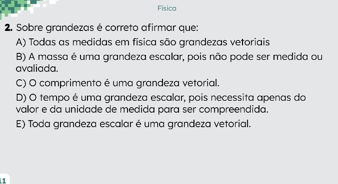 Física
2. Sobre grandezas é correto afirmar que:
A) Todas as medidas em física são grandezas vetoriais
B) A massa é uma grandeza escalar, pois não pode ser medida ou
avaliada.
C) O comprimento é uma grandeza vetorial.
D) O tempo é uma grandeza escalar, pois necessita apenas do
valor e da unidade de medida para ser compreendida.
E) Toda grandeza escalar é uma grandeza vetorial.
1