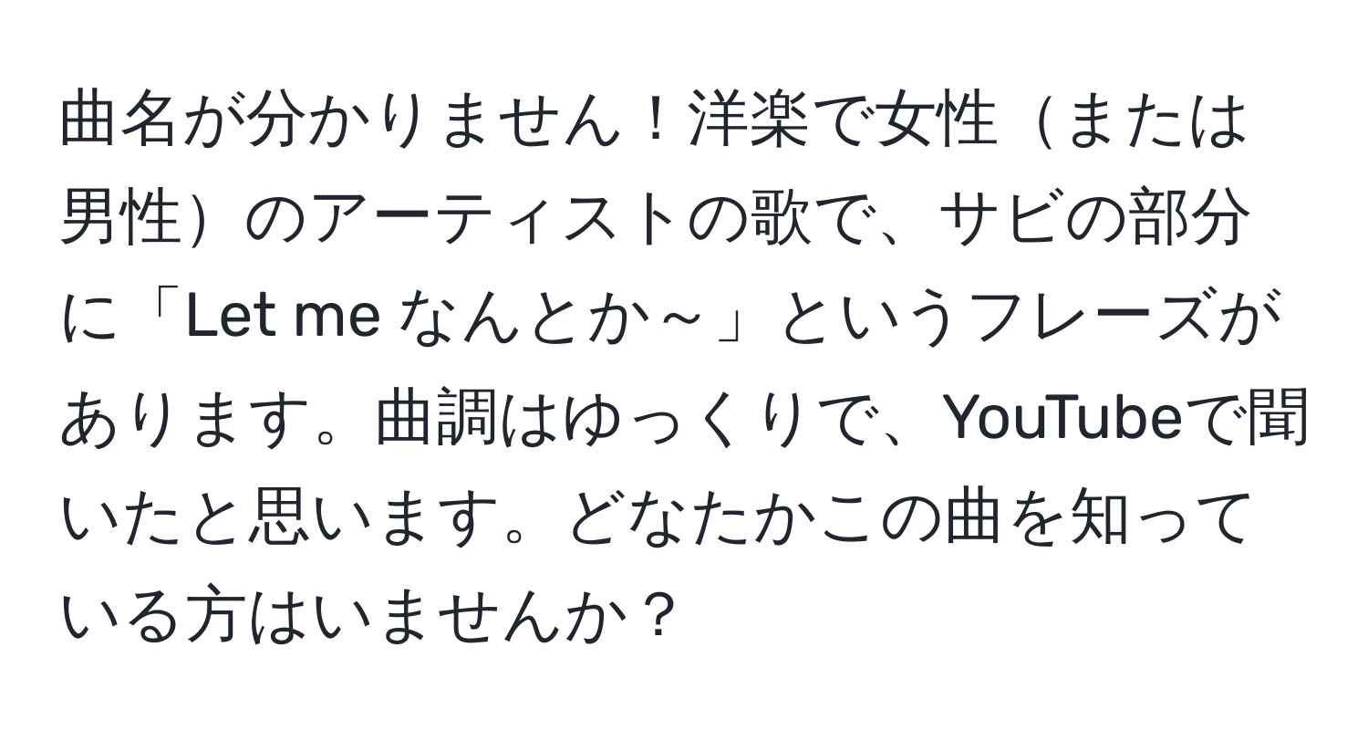 曲名が分かりません！洋楽で女性または男性のアーティストの歌で、サビの部分に「Let me なんとか～」というフレーズがあります。曲調はゆっくりで、YouTubeで聞いたと思います。どなたかこの曲を知っている方はいませんか？