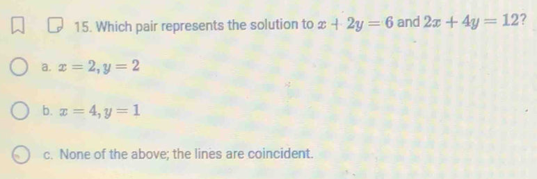 Which pair represents the solution to x+2y=6 and 2x+4y=12 ?
a. x=2, y=2
b. x=4, y=1
c. None of the above; the lines are coincident.