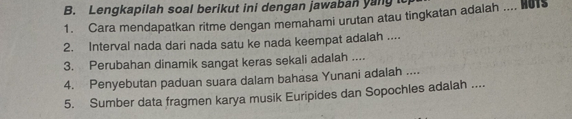 Lengkapilah soal berikut ini dengan jawaban yang to 
1. Cara mendapatkan ritme dengan memahami urutan atau tingkatan adalah .... 01s 
2. Interval nada dari nada satu ke nada keempat adalah .... 
3. Perubahan dinamik sangat keras sekali adalah .... 
4. Penyebutan paduan suara dalam bahasa Yunani adalah .... 
5. Sumber data fragmen karya musik Euripides dan Sopochles adalah ....