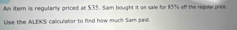 An item is regularly priced at $35. Sam bought it on sale for 85% off the regular price. 
Use the ALEKS calculator to find how much Sam paid.