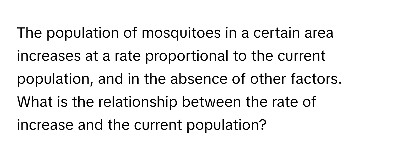 The population of mosquitoes in a certain area increases at a rate proportional to the current population, and in the absence of other factors. What is the relationship between the rate of increase and the current population?