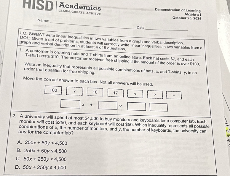 Academics
HISD LEARN, CREATE, ACHIEVE
Demonstration of Learning
Algebra I
October 25, 2024
_
Name:
_
Date:
LO: SWBAT write linear inequalities in two variables from a graph and verbal description.
DOL: Given a set of problems, students will correctly write linear inequalities in two variables from a
graph and verbal description in at least 4 of 5 questions.
1. A customer is ordering hats and T-shirts from an online store. Each hat costs $7, and each
T-shirt costs $10. The customer receives free shipping if the amount of the order is over $100.
Write an inequality that represents all possible combinations of hats, x, and T-shirts, y, in an
order that qualifies for free shipping.
Move the correct answer to each box. Not all answers will be used.
100 7 10 17 < > =
□ x+□ y | 
2. A university will spend at most $4,500 to buy monitors and keyboards for a computer lab. Each
monitor will cost $250, and each keyboard will cost $50. Which inequality represents all possible
combinations of x, the number of monitors, and y, the number of keyboards, the university can n 
buy for the computer lab?
st
A. 250x+50y<4,500
1e
B. 250x+50y≤ 4,500
C. 50x+250y<4,500
D. 50x+250y≤ 4,500