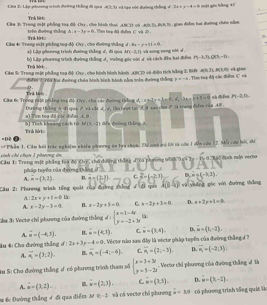 Trả lới:
Câu 2: Lập phương trình đường thẳng đi qua A(2;3) và tạo với đường thầng d:2x+y-4=0 một góc bằng 45°
Trả lời:
Câu 3: Trong mặt phầng toạ độ Oxy, cho hình thoi ABCD có A(0;2),B(4;3) , giao điểm hai đường chéo nằm
trên đường thầng △ :x-3y=0.  Tìm toạ độ điểm C và D  .
Trả lời::
*  Câu 4: Trong mặt phẳng toạ độ Oxy , cho đường thẳng d:4x-y+11=0.
a) Lập phương trình đường thầng d_1 đi qua M(-2;1) và song song với d .
b) Lập phương trình đường thầng d_2 vuông góc với d và cách đều hai điểm P(-3;3),Q(5;-1).
Trả lời: .
Câu 5: Trong mặt phầng toạ độ Oxy , cho hình bình hành ABCD có diện tích bằng 2. Biết A(0;2),B(3;0) và giao
điểm / của hai đường chéo hình bình hành nằm trên đường thắng y=-x. Tìm toạ độ các điểm C và
D 、
Trả lời: .
Câu 6: Trong mặt phầng toạ độ Oxy , cho các đường thắng d_1:x+2y+3=0,d_2:3x-y+5=0 và điểm P(-2;1).
Đường thầng Δ đi qua P và cắt d_1,d_2 lần lượt tại A, B sao cho P là trung điểm của AB .
a) Tìm toạ độ các điểm A, B .
b) Tính khoảng cách từ M(3;-2) đến đường thắng △ .
Trả lời::
+Đề ❷:
** Phần 1. Câu hỏi trắc nghiệm nhiều phương án lựa chọn. Thi sinh trả lời từ câu 1 đến câu 12. Mỗi cầu hỏi, thí
sinh chỉ chọn 1 phương án.
Câu 1: Trong mặt phẳng tọa độ Oxy, cho đường thắng đ có phương trình 3x+2y-1=0. Xác định một vectơ
pháp tuyến của đường thắng đ .
A. vector n=(3;2). B. vector n=(2;3). C. n=(-2;3). D. vector n=(-3;2).
Câu 2: Phương trình tổng quát của đường thẳng ơ đi qua A(1;-1) và vuông góc với đường thẳng
Δ: 2x+y+1=0 là:
A. x-2y-3=0. B. x-2y+5=0. C. x-2y+3=0. D. x+2y+1=0.
Câu 3: Vectơ chỉ phương của đường thẳng d : beginarrayl x=1-4t y=-2+3tendarray. là:
A. vector u=(-4;3). B. vector u=(4;3). C. vector u=(3;4). D. vector u=(1;-2).
âu 4: Cho đường thẳng  d : 2x+3y-4=0. Véctơ nào sau đây là véctơ pháp tuyến của đường thẳng đ?
A. vector n_1=(3;2). B. vector n_1=(-4;-6). C. vector n_1=(2;-3). D. vector n_1=(-2;3).
ầu 5: Cho đường thẳng đ có phương trình tham số beginarrayl x=3+3t y=5-2tendarray.. Vectơ chỉ phương của đường thẳng đ là
A. vector u=(3;2). B. vector u=(2;3). C. vector u=(3;5). D. vector u=(3;-2).
u 6: Đường thẳng đ đi qua điểm M 0;−2 và có vectơ chỉ phương vector u=3;0 có phương trình tổng quát là: