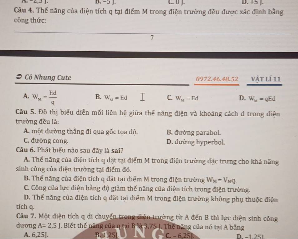 -2, 5 J. B. −5 J. C. 0 J. D. +5 J.
Câu 4. Thế năng của điện tích q tại điểm M trong điện trường đều được xác định bằng
công thức:
7
Cô Nhung Cute 0972.46. 48. 52 Vật Lí 11
A. W_M= Ed/q 
B. W_M=Ed C. W_M=Ed D. W_M=qEd
Câu 5. Đồ thị biểu diễn mối liên hệ giữa thế năng điện và khoảng cách d trong điện
trường đều là:
A. một đường thẳng đi qua gốc tọa độ. B. đường parabol.
C. đường cong. D. đường hyperbol.
Câu 6. Phát biểu nào sau đây là sai?
A. Thế năng của điện tích q đặt tại điểm M trong điện trường đặc trưng cho khả năng
sinh công của điện trường tại điểm đó.
B. Thế năng của điện tích q đặt tại điểm M trong điện trường W_M=V_Mq.
C. Công của lực điện bằng độ giảm thế năng của điện tích trong điện trường.
D. Thế năng của điện tích q đặt tại điểm M trong điện trường không phụ thuộc điện
tích q.
Câu 7. Một điện tích q di chuyến trong điện trường từ A đến B thì lực điện sinh công
dương A=2,5J. Biết thế năng của q tại B là 3,75 J. Thế năng của nó tại A bằng
A. 6,25]. B. 1,25]. C. − 6, 25. D. −1.25I