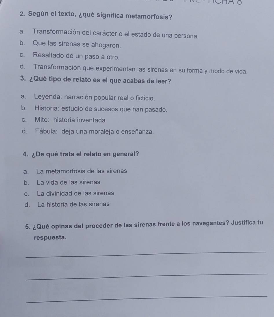 Según el texto, ¿qué significa metamorfosis?
a. Transformación del carácter o el estado de una persona.
b. Que las sirenas se ahogaron.
c. Resaltado de un paso a otro.
d. Transformación que experimentan las sirenas en su forma y modo de vida.
3. ¿Qué tipo de relato es el que acabas de leer?
a. Leyenda: narración popular real o ficticio.
b. Historia: estudio de sucesos que han pasado.
c. Mito: historia inventada
d. Fábula: deja una moraleja o enseñanza.
4. ¿De qué trata el relato en general?
a. La metamorfosis de las sirenas
b. La vida de las sirenas
c. La divinidad de las sirenas
d. La historia de las sirenas
5. ¿Qué opinas del proceder de las sirenas frente a los navegantes? Justifica tu
respuesta.
_
_
_