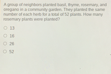 A group of neighbors planted basil, thyme, rosemary, and
oregano in a community garden. They planted the same
number of each herb for a total of 52 plants. How many
rosemary plants were planted?
13
16
26
52