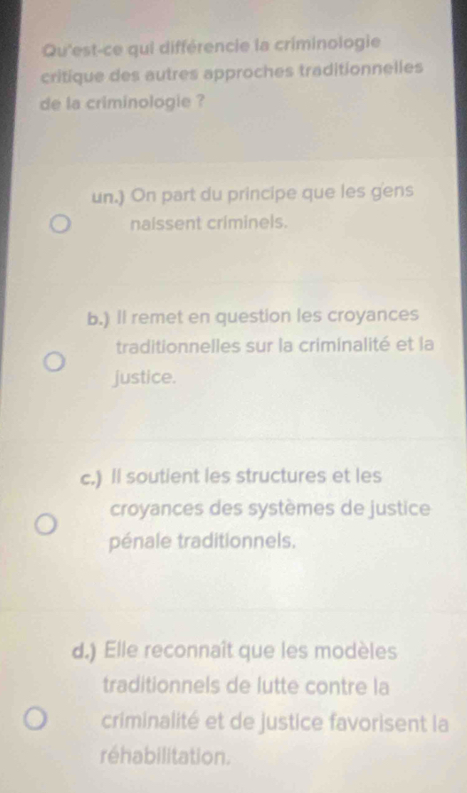 Qu'est-ce qui différencie la criminologie
critique des autres approches traditionnelles
de la criminologie ?
un.) On part du principe que les gens
naissent criminels.
b.) Il remet en question les croyances
traditionnelles sur la criminalité et la
justice.
c.) Il soutient les structures et les
croyances des systèmes de justice
pénale traditionnels.
d.) Elle reconnaît que les modèles
traditionnels de lutte contre la
criminalité et de justice favorisent la
réhabilitation.