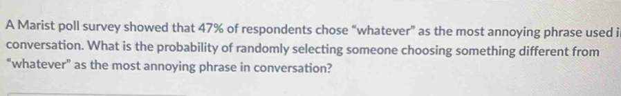 A Marist poll survey showed that 47% of respondents chose “whatever” as the most annoying phrase used i 
conversation. What is the probability of randomly selecting someone choosing something different from 
“whatever” as the most annoying phrase in conversation?