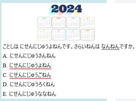 2024
ことしは にせんにじゅうよねんです。 さらいねんは なんねんですか。
A. にせんにじゅうさんねん
B. にせんにじゅうよねん
C. にせんにじゅうごねん
D. にせんにじゅうろくねん
E. にせんにじゅうななねん