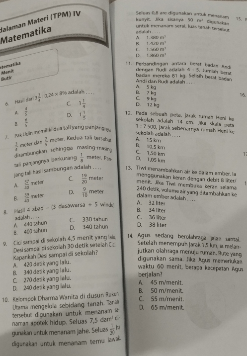 Matematika Halaman Materi (TPM) IV
Seluas 0,8 are digunakan untuk menanam
15. F
kunyit. Jika sisanya 50m^2 digunakan
untuk menanam serai, luas tanah tersebut
aala h .
A. 1.380m^2
B. 1.420m^2
C. 1.560m^2
D. 1.860m^2
tematika
11. Perbandingan antara berat badan Andi 4:5. Jumlah berat
Menit
dengan Rudi adalah
Butir
badan mereka 81 kg. Selisih berat badan
Andi dan Rudi adalah . . . .
A. 5 kg
6. Hasil dari 3 3/4 :0,24* 8% adalah . . . .
B. 7 kg 16.
C. 9 kg
C. 1 1/4  D. 12 kg
A.  4/5  D. 1 1/5  12. Pada sebuah peta, jarak rumah Heni ke
B.  6/5 
sekolah adalah 14 cm. Jika skala peta
7. Pak Udin memiliki dua tali yang panjangny 1:7.500 , jarak sebenarnya rumah Heni ke
sekolah adalah . . . .
 3/4  meter dan  2/5  meter. Kedua tali tersebu A. 15 km
disambungkan sehingga masing-masin
B. 10,5 km
C. 1,50 km
tali panjangnya berkurang  1/8  meter. Pan- D. 1,05 km 17
jang tali hasil sambungan adalah . . . . 13. Tiwi menambahkan air ke dalam ember. la
A.  37/40 m eter C.  19/20 m eter
menggunakan keran dengan debit 8 liter/
menît. Jīka Tiwi membuka keran selama
D.
B.  39/40 meter  9/10 r neter
240 detik, volume air yang ditambahkan ke
dalam ember adalah . . . .
8. Hasil 4 abad - (3 dasawarsa +5 windu)
A. 32 liter
B. 34 liter
adalah . . . . C. 330 tahun D. 38 liter C. 36 liter
A. 440 tahun
B. 400 tahun D. 340 tahun
9. Cici sampai di sekolah 4,5 menit yang lalu. 14. Agus sedang berolahraga jalan santai.
Desi sampai di sekolah 30 detik setelah Cici
Setelah menempuh jarak 1,5 km, ia melan-
Kapankah Desi sampai di sekolah? jutkan olahraga menuju rumah. Rute yang
A. 420 detik yang lalu.
digunakan sama. Jika Agus memerlukan
B. 340 detik yang lalu.
waktu 60 menit, berapa kecepatan Agus
C. 270 detik yang lalu.
berjalan?
A. 45 m/menit.
D. 240 detik yang lalu.
10. Kelompok Dharma Wanita di dusun Ruku
B. 50 m/menit.
Utama mengelola sebidang tanah. Tanah
C. 55 m/menit.
tersebut digunakan untuk menanam a
D. 65 m/menit.
naman apotek hidup. Seluas 7,5dam^2 di-
gunakan untuk menanam jahe. Seluas  1/20  ha
digunakan untuk menanam temu lawak.