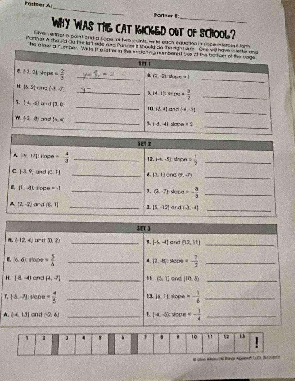 Partner A:
_
Partner B:
WHY WAS THE CAT KICKED OUT OF SCHOOL?
Given either a point and a slope, or two points, write each equation in slope-intercept form
Partner A should do the left side and Partner B should do the rig
the other a number. 
T
A