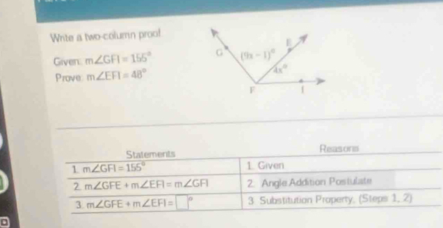 Wnite a two-column proo!
Given m∠ GFI=155°
Prove m∠ EFI=48°
Statements Reasons
1 m∠ GFI=155° 1.  Given
2 m∠ GFE+m∠ EFI=m∠ GFI 2. Angle Addition Postulate
3 m∠ GFE+m∠ EFI=□° 3. Substitution Property, (Steps 1, 2)