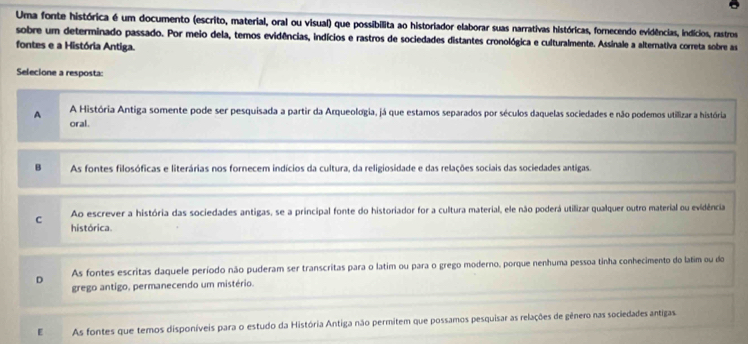 Uma fonte histórica é um documento (escrito, material, oral ou visual) que possibilita ao historiador elaborar suas narrativas históricas, fornecendo evidências, indícios, rastros
sobre um determinado passado. Por meio dela, temos evidências, indícios e rastros de sociedades distantes cronológica e culturalmente. Assinale a alternativa correta sobre as
fontes e a História Antiga.
Selecione a resposta:
A A História Antiga somente pode ser pesquisada a partir da Arqueologia, já que estamos separados por séculos daquelas sociedades e não podemos utilizar a história
oral.
B As fontes filosóficas e literárias nos fornecem indícios da cultura, da religiosidade e das relações sociais das sociedades antigas.
Ao escrever a história das sociedades antigas, se a principal fonte do historiador for a cultura material, ele não poderá utilizar qualquer outro material ou evidência
C histórica.
D As fontes escritas daquele período não puderam ser transcritas para o latim ou para o grego moderno, porque nenhuma pessoa tinha conhecimento do latim ou do
grego antigo, permanecendo um mistério.
E As fontes que temos disponíveis para o estudo da História Antiga não permitem que possamos pesquisar as relações de gênero nas sociedades antigas.