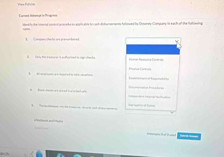 View Policles 
Current Attempt in Progress 
ldentify the internal control procedures applicable to cash disbursements followed by Downey Company in each of the following 
cases. 
1. Company checks are prenumbered 
2. Only the treasurer is authorized to sign checks. Human Resource Controls 
Physical Controls 
3. All employees are required to take vacations. Establishment of Responsibility 
Documentation Procedures 
4. Blank chacks are stored in a locked safe. 
Independent internal Verification 
Segreaation of Outies 
B. The bookkæeper, not the treasurer, records cash disbursements. 
e Textbook and Media 
Attempts: 0 of 3 used Submit Arewes 
arch