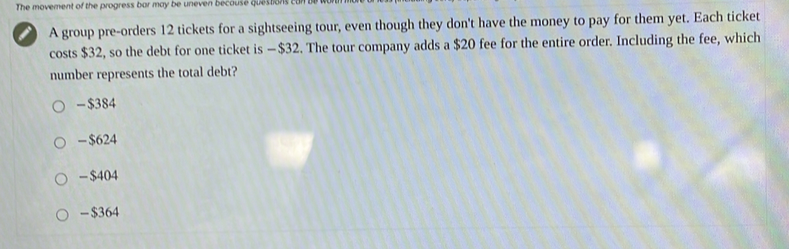 The movement of the progress bar may be uneven because questions 
A group pre-orders 12 tickets for a sightseeing tour, even though they don't have the money to pay for them yet. Each ticket
costs $32, so the debt for one ticket is — $32. The tour company adds a $20 fee for the entire order. Including the fee, which
number represents the total debt?
- $384
- $624
- $404
- $364