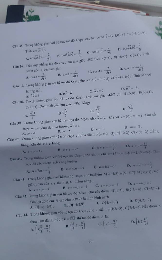 Trong không gian với hệ trục tọa độ Oxyz , cho hai vectơ vector a=(2;1;0) và vector b=(-1;0;-2).
Tinh cos (vector a,vector b).
A. cos (vector a,vector b)=- 2/25  B. cos (vector a,vector b)=- 2/5  C. cos (vector a,vector b)= 2/25  D. cos (vector a,vector b)= 2/5 
Câu 36. Trên mặt phẳng toạ độ Oxy, cho tam giác ABC biết A(1;3),B(-2;-2),C(3;1). Tính
cosin góc A của tam giác.
A. cos A= 2/sqrt(17)  B. cos A= 1/sqrt(17)  C. cos A=- 2/sqrt(17)  D. cos A=- 1/sqrt(17) 
Câu 37. Trong không gian với hệ tọa độ Oợz , cho vectơ vector u=(3;0;1) và vector v=(2;1;0). Tinh tích vô
hướng overline uoverline v. overline uoverline v=0. D. overline uoverline v=-6.
A. overline MN=8. B. overline uoverline v=6. C.
Câu 38. Trong không gian với hệ tọa độ Oxyz , cho tam giác ABC cô A(1;0;0),B(0;0;1),
C(2;1;1). Diện tích của tam giác ABC bằng:
A.  sqrt(11)/2  B.  sqrt(7)/2  C.  sqrt(6)/2  D.  sqrt(5)/2 
Câu 39. Trong không gian v6i hệ trục tọa độ Oxyz , cho vector u=(2;-1;1) và overline v=(0;-3;-m). Tim số
thực m sao cho tích vô hướng overline u.overline v=1.
A. m=4. B. m=2. C. m=3. D. m=-2.
Câu 40. Trong không gian với hệ trục Oxyz cho ba điểm A(-1;2;-3),B(1;0;2),C(x;y;-2) thàng
hàng. Khi đó x+y bằng
A. x+y=1. B. x+y=17. C. x+y=- 11/5 . D. x+y= 11/5 .
Câu 41. Trong không gian với hệ tọa độ Oxyz , cho các vecto vector a=(2;m-1;3),vector b=(1;3;-2n) 、Tim
m,n đề các vectơ vector a,vector b cùng hướng
A. m=7;n=- 3/4 . B. m=4;n=-3. C. m=1;n=0. D. m=7;n=- 4/3 .
Câu 42. Trong không gian với hệ tọa độ Oxyz, cho ba điểm A(2;-1;5),B(5;-5;7),M(x;y;1). Với
giá trị nào của x, y thì A, B, M thāng hàng.
A. x=4;y=7 B. x=-4;y=-7 C. x=4;y=-7 D. x=-4;y=7
Câu 43. Trong không gian với hệ tọa độ Oxyz , cho các điểm A(1;0;3),B(2;3;-4),C(-3;1;2).
Tim tọa độ điểm D sao cho ABCD là hình bình hành.
A. D(-4;-2;9). B. D(-4:2:9). C. D(4;-2;9). D. D(4;2;-9).
Câu 44. Trong không gian với hệ tọa độ Oxyz , cho 2 điểm B(1;2;-3),C(7;4;-2) Nếu điểm E
thỏa năm đẳng thức overline CE=2overline EB thì tọa độ điểm E là:
A. (3, 8/3 ;- 8/3 ) B. ( 8/3 ,3;- 8/3 ). C. (3;3;- 8/3 ) D. (1:2: 1/3 )
26