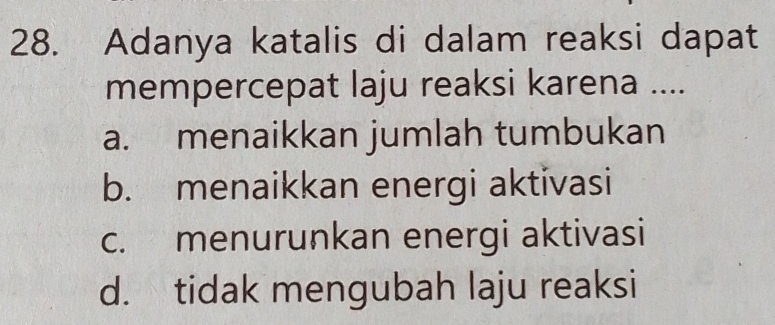 Adanya katalis di dalam reaksi dapat
mempercepat laju reaksi karena ....
a. menaikkan jumlah tumbukan
b. menaikkan energi aktivasi
c. menurunkan energi aktivasi
d. tidak mengubah laju reaksi