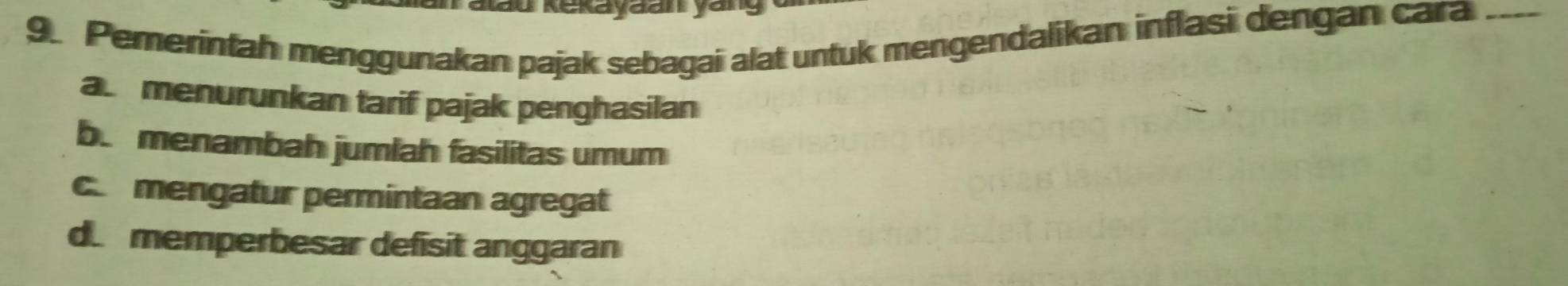 Kau Kekayđan yan
9. Pemerintah menggunakan pajak sebagai alat untuk mengendalikan inflasi dengan cara_
a menurunkan tarif pajak penghasilan
b. menambah jumlah fasilitas umum
c mengatur permintaan agregat
d. memperbesar defisit anggaran