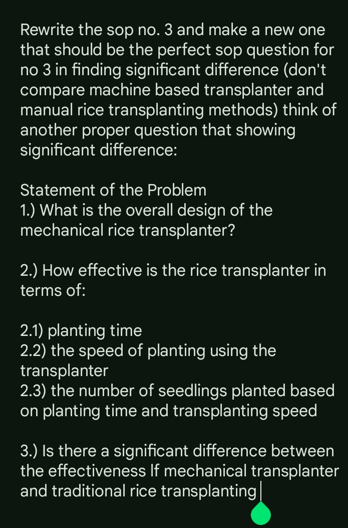 Rewrite the sop no. 3 and make a new one 
that should be the perfect sop question for 
no 3 in finding significant difference (don't 
compare machine based transplanter and 
manual rice transplanting methods) think of 
another proper question that showing 
significant difference: 
Statement of the Problem 
1.) What is the overall design of the 
mechanical rice transplanter? 
2.) How effective is the rice transplanter in 
terms of: 
2.1) planting time 
2.2) the speed of planting using the 
transplanter 
2.3) the number of seedlings planted based 
on planting time and transplanting speed 
3.) Is there a significant difference between 
the effectiveness If mechanical transplanter 
and traditional rice transplanting