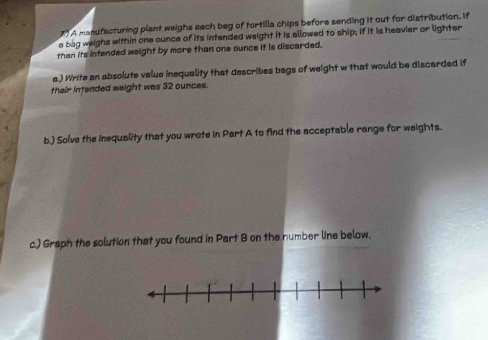 A manufacturing plant weighs each beg of tortilla chips before sending it out for distribution. If 
a bag weighs within one ounce of its intended weight it is allowed to ship; if it is heavier or lighter 
than its intended weight by more than ona ounce it is discarded, 
a.) Write an absolute value inequality that describes bags of weight w that would be discarded if 
their intended weight was 32 ounces. 
b.) Solve the inequality that you wrote in Part A to find the acceptable range for weights. 
c.) Graph the solution that you found in Part B on the number line below.
