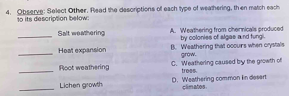 Observe: Select Other. Read the descriptions of each type of weathering, th en match each
to its description below:
_
Salt weathering A. Weathering from chernicals produced
by colonies of algae and fungi.
_
Heat expansion B. Weathering that occurs when crystals
grow.
_
Root weathering C. Weathering caused by the growth of
trees.
_
Lichen growth D. Weathering common in desert
climates.