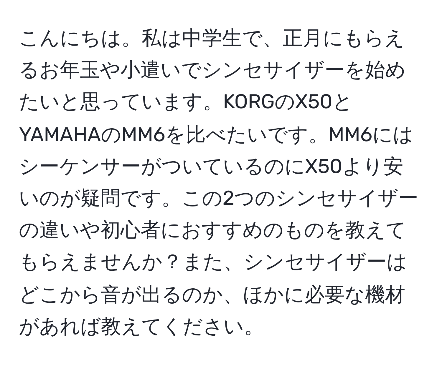 こんにちは。私は中学生で、正月にもらえるお年玉や小遣いでシンセサイザーを始めたいと思っています。KORGのX50とYAMAHAのMM6を比べたいです。MM6にはシーケンサーがついているのにX50より安いのが疑問です。この2つのシンセサイザーの違いや初心者におすすめのものを教えてもらえませんか？また、シンセサイザーはどこから音が出るのか、ほかに必要な機材があれば教えてください。