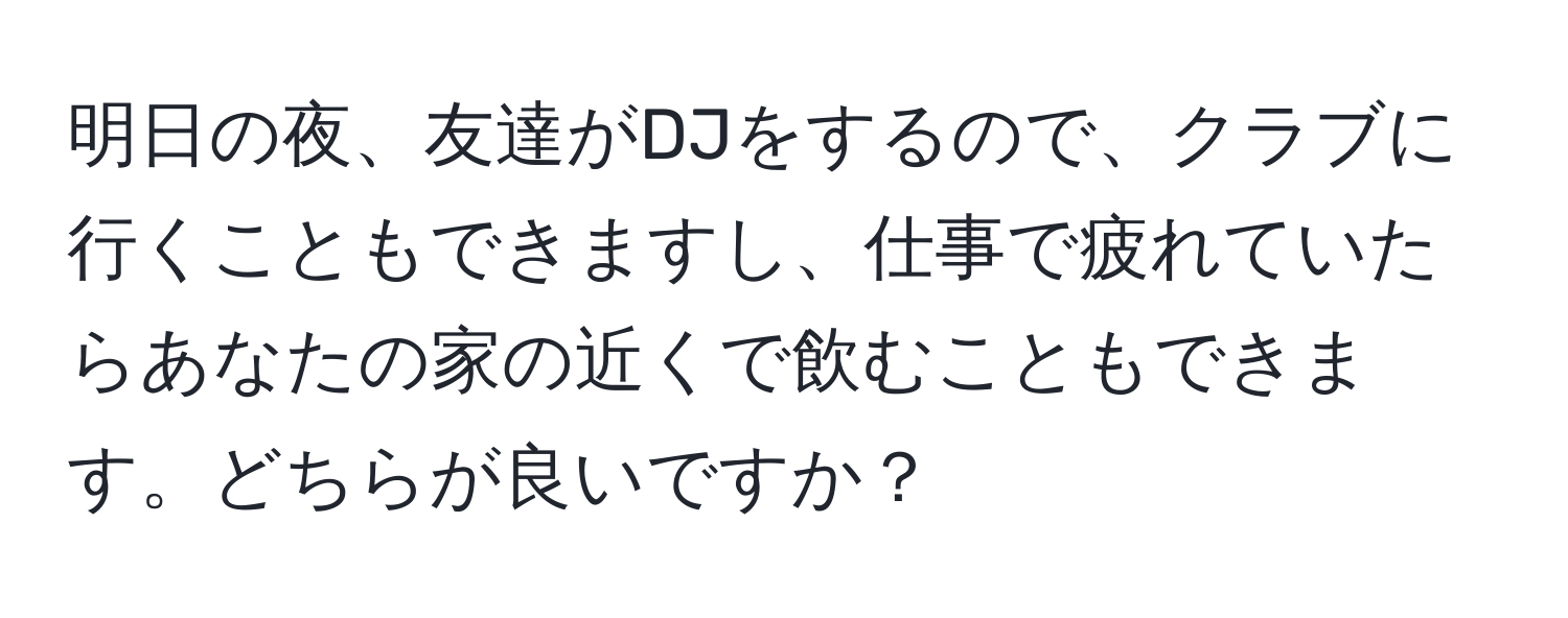 明日の夜、友達がDJをするので、クラブに行くこともできますし、仕事で疲れていたらあなたの家の近くで飲むこともできます。どちらが良いですか？