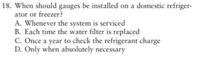 When should gauges be installed on a domestic refriger-
ator or freezer?
A. Whenever the system is serviced
B. Each time the water filter is replaced
C. Once a year to check the refrigerant charge
D. Only when absolutely necessary