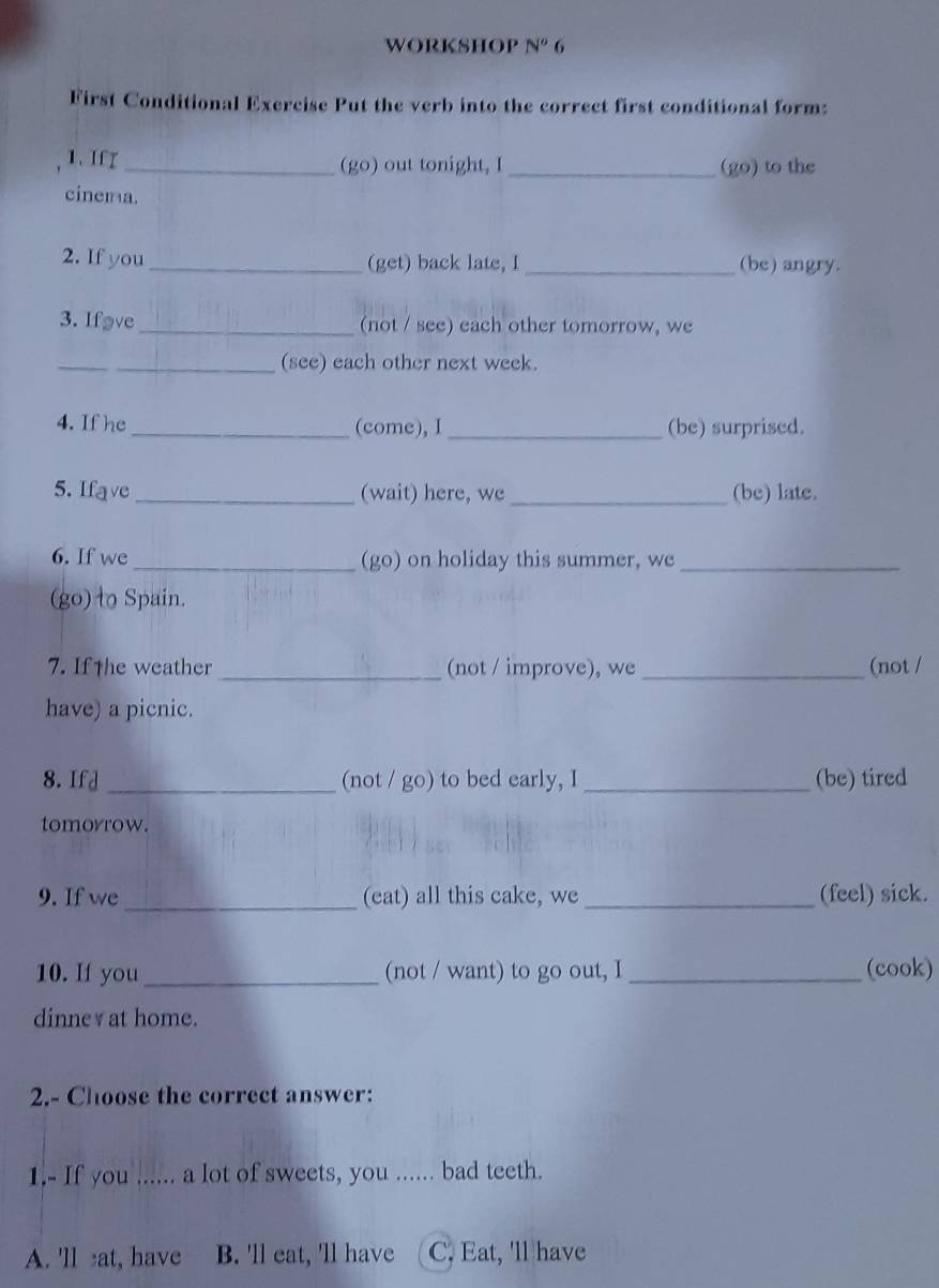 workshop N^o 6
First Conditional Exercise Put the verb into the correct first conditional form:
1. If r _(go) out tonight, I _(go) to the
cinema.
2. If you _(get) back late, I_ (be) angry.
3. Ifave _(not / see) each other tomorrow, we
_
_(see) each other next week.
4. If he _(come), I _(be) surprised.
5. Ifave _(wait) here, we_ (be) late.
6. If we _(go) on holiday this summer, we_
(go) to Spain.
7. If the weather _(not / improve), we _(not /
have) a picnic.
8. Ifd _(not / go) to bed early, I _(be) tired
tomorrow.
9. If we _(eat) all this cake, we _(feel) sick.
10. If you _(not / want) to go out, I _(cook)
dinne￥at home.
2.- Choose the correct answer:
1.- If you ...... a lot of sweets, you ...... bad teeth.
A. 'll at, have B. 'll eat, 'll have C. Eat, 'll have