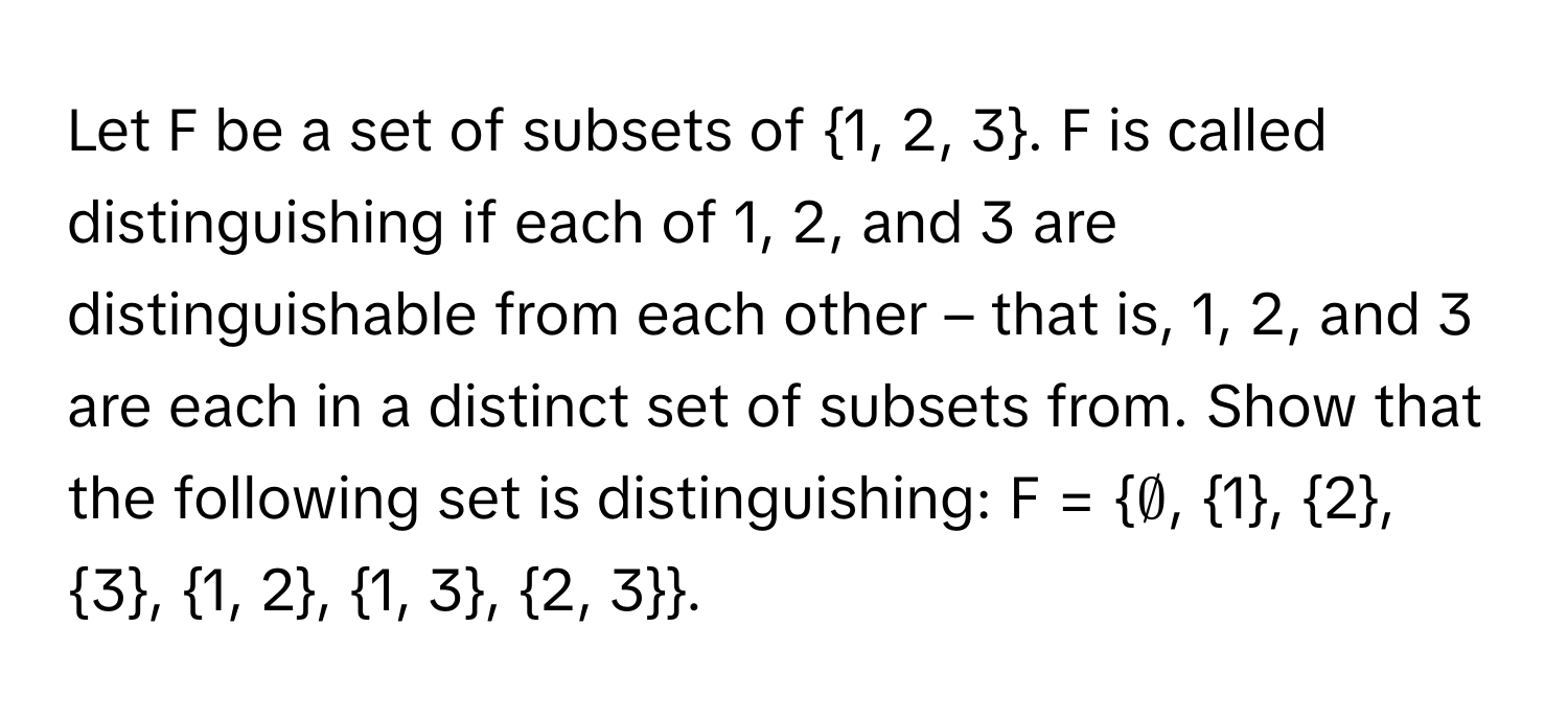 Let F be a set of subsets of 1, 2, 3. F is called distinguishing if each of 1, 2, and 3 are distinguishable from each other – that is, 1, 2, and 3 are each in a distinct set of subsets from. Show that the following set is distinguishing: F = ∅, 1, 2, 3, 1, 2, 1, 3, 2, 3.