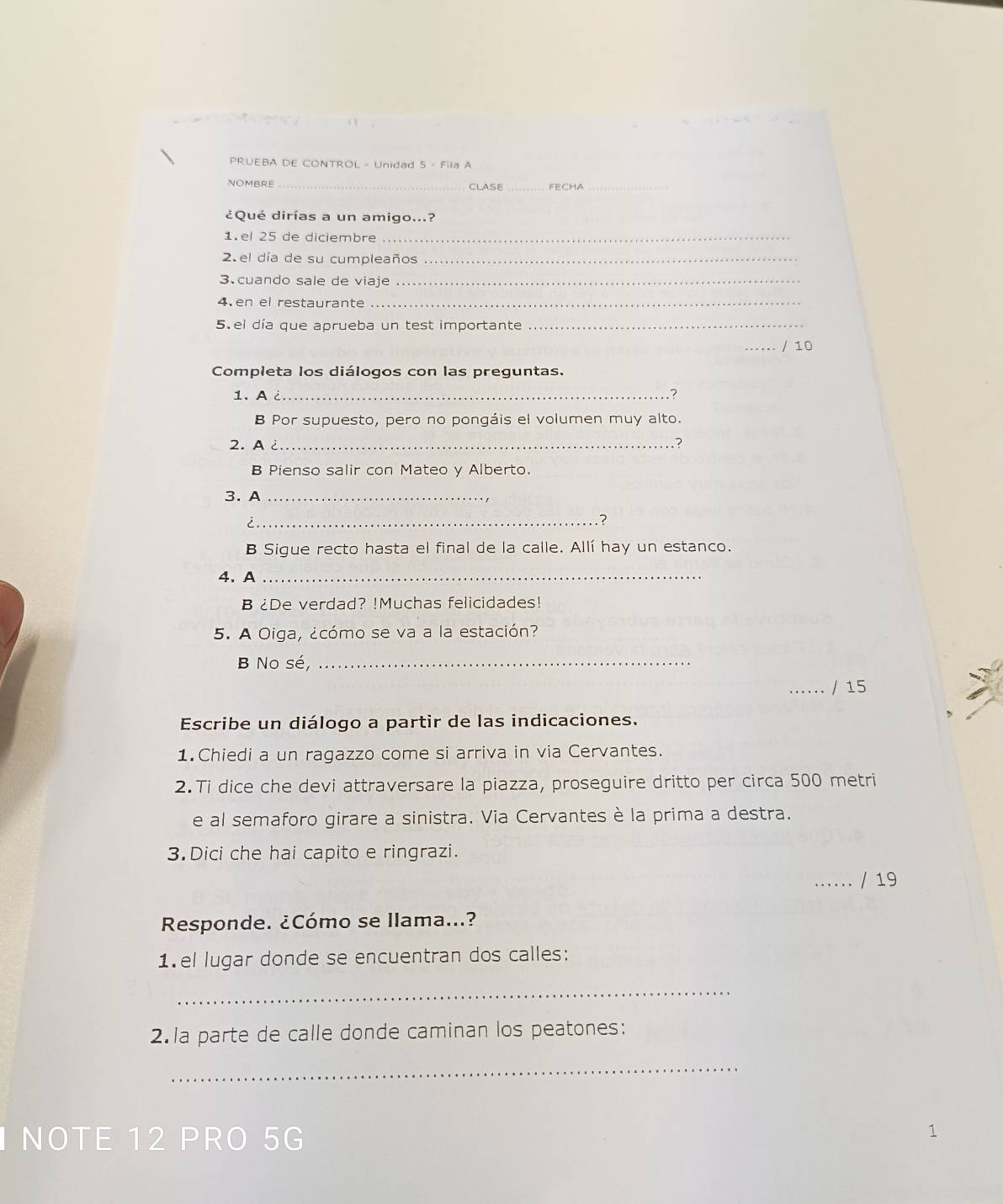 PRUEBA DE CONTROL - Unidad 5 - Fila A 
NOMBRE _CLASE _FECHA_ 
¿Qué dirías a un amigo...? 
1.el 25 de diciembre_ 
2. el día de su cumpleaños_ 
3.cuando sale de viaje_ 
4.en el restaurante_ 
5. el día que aprueba un test importante_ 
_/ 10 
Completa los diálogos con las preguntas. 
1. A ¿_ ? 
B Por supuesto, pero no pongáis el volumen muy alto. 
2. A ¿_ ? 
B Pienso salir con Mateo y Alberto. 
3. A_ 
_i 
? 
B Sigue recto hasta el final de la calle. Allí hay un estanco. 
4.A_ 
B ¿De verdad? !Muchas felicidades! 
5. A Oiga, ¿cómo se va a la estación? 
B No sé,_ 
_/ 15 
Escribe un diálogo a partir de las indicaciones. 
1.Chiedi a un ragazzo come si arriva in via Cervantes. 
2.Ti dice che devi attraversare la piazza, proseguire dritto per circa 500 metri 
e al semaforo girare a sinistra. Via Cervantes è la prima a destra. 
3. Dici che hai capito e ringrazi. 
..... / 19 
Responde. ¿Cómo se llama...? 
1.el lugar donde se encuentran dos calles: 
_ 
2.la parte de calle donde caminan los peatones: 
_ 
I NOTE 12 PRO 5G 
1