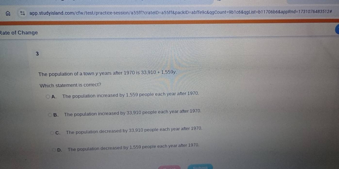 Rate of Change
3
The population of a town y years after 1970 is 33,910+1,559y. 
Which statement is correct?
A. The population increased by 1,559 people each year after 1970.
B. The population increased by 33,910 people each year after 1970.
C. The population decreased by 33,910 people each year after 1970.
D. The population decreased by 1,559 people each year after 1970.
Submi