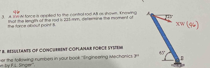 A XW-N force is applied to the control rod AB as shown. Knowing 
that the length of the rod is 225 mm, determine the moment of
the force about point B.
B. RESULTANTS OF CONCURRENT COPLANAR FORCE SYSTEM
ver the following numbers in your book ''Engineering Mechanics 3^(rd)
n by F.L. Singer".