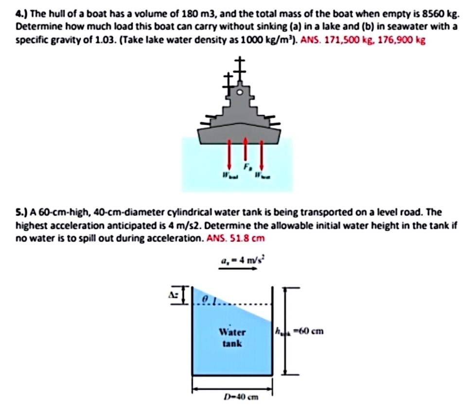 4.) The hull of a boat has a volume of 180 m3, and the total mass of the boat when empty is 8560 kg.
Determine how much load this boat can carry without sinking (a) in a lake and (b) in seawater with a
specific gravity of 1.03. (Take lake water density as 1000kg/m^3). ANS. 171,500 kg, 176,900 kg
5.) A 60-cm-high, 40-cm-diameter cylindrical water tank is being transported on a level road. The
highest acceleration anticipated is 4 m/s2. Determine the allowable initial water height in the tank if
no water is to spill out during acceleration. ANS. 51.8 cm
a_x=4m/s^2