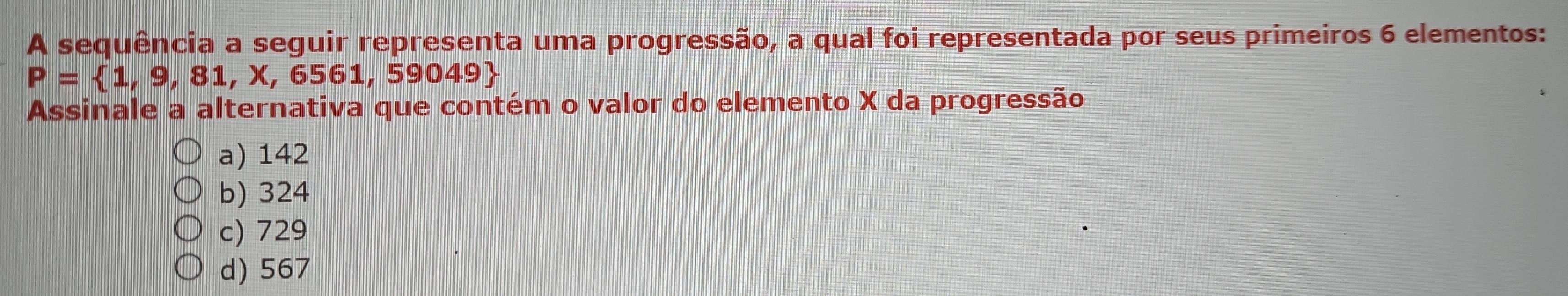 A sequência a seguir representa uma progressão, a qual foi representada por seus primeiros 6 elementos:
P= 1,9,81,X,6561,5 9049
Assinale a alternativa que contém o valor do elemento X da progressão
a) 142
b) 324
c) 729
d) 567