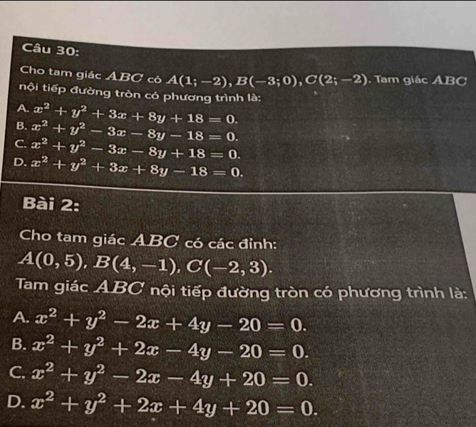 Cho tam giác ABC có A(1;-2), B(-3;0), C(2;-2). Tam giác ABC
tội tiếp đường tròn có phương trình là:
A.
B. x^2+y^2+3x+8y+18=0.
C. x^2+y^2-3x-8y-18=0.
D. x^2+y^2-3x-8y+18=0.
x^2+y^2+3x+8y-18=0. 
Bài 2:
Cho tam giác ABC có các đỉnh:
A(0,5), B(4,-1), C(-2,3). 
Tam giác ABC nội tiếp đường tròn có phương trình là:
A. x^2+y^2-2x+4y-20=0.
B. x^2+y^2+2x-4y-20=0.
C. x^2+y^2-2x-4y+20=0.
D. x^2+y^2+2x+4y+20=0.