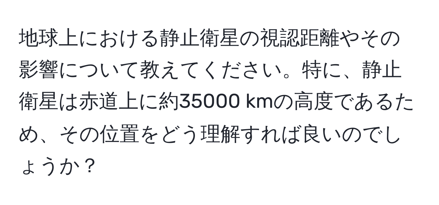 地球上における静止衛星の視認距離やその影響について教えてください。特に、静止衛星は赤道上に約35000 kmの高度であるため、その位置をどう理解すれば良いのでしょうか？