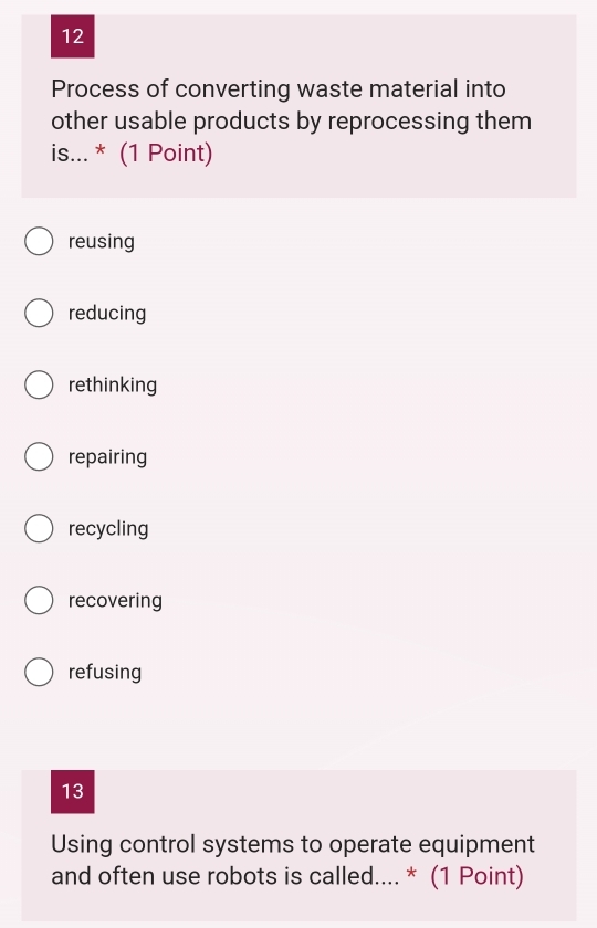 Process of converting waste material into
other usable products by reprocessing them
is... * (1 Point)
reusing
reducing
rethinking
repairing
recycling
recovering
refusing
13
Using control systems to operate equipment
and often use robots is called.... * (1 Point)