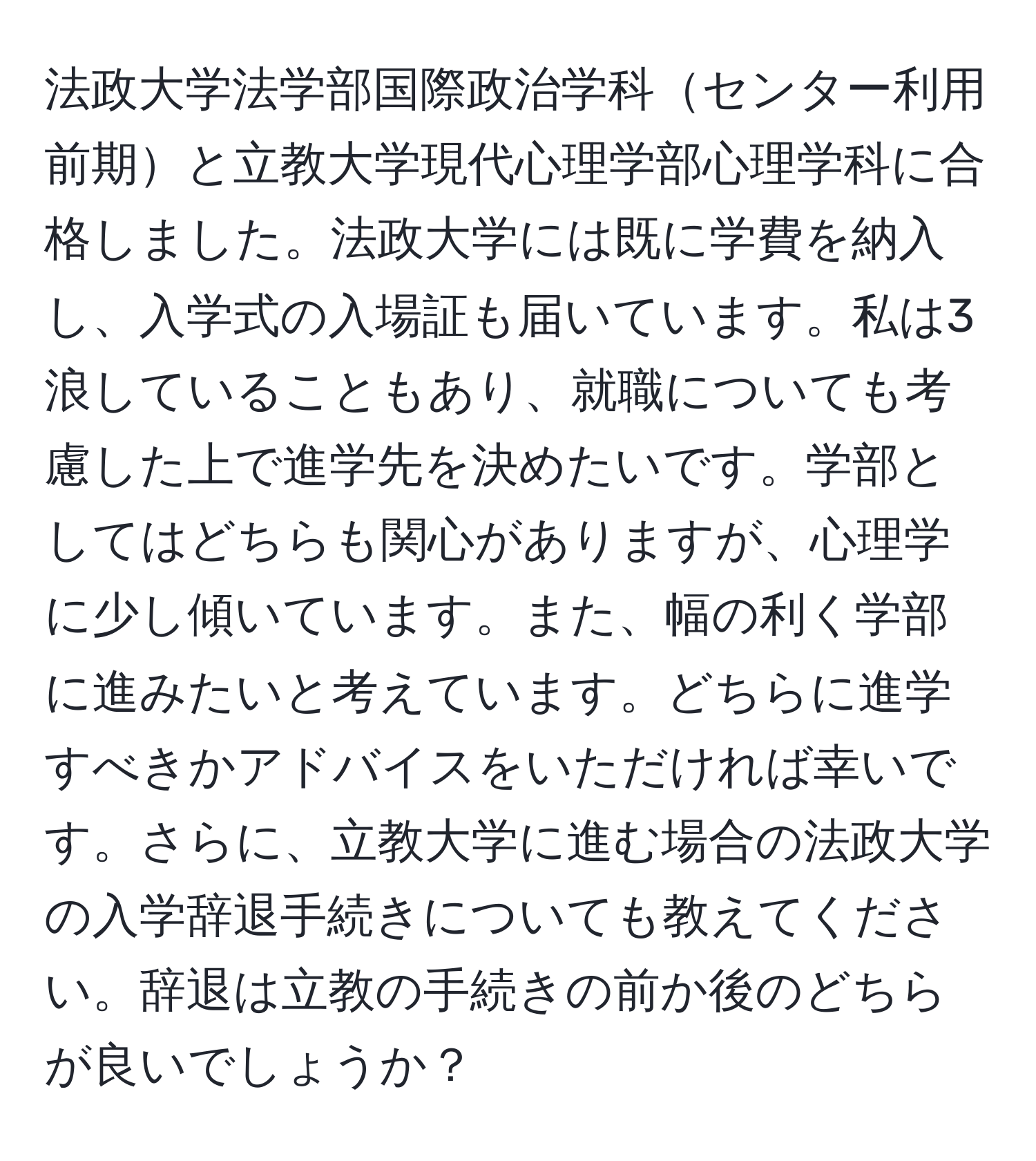 法政大学法学部国際政治学科センター利用前期と立教大学現代心理学部心理学科に合格しました。法政大学には既に学費を納入し、入学式の入場証も届いています。私は3浪していることもあり、就職についても考慮した上で進学先を決めたいです。学部としてはどちらも関心がありますが、心理学に少し傾いています。また、幅の利く学部に進みたいと考えています。どちらに進学すべきかアドバイスをいただければ幸いです。さらに、立教大学に進む場合の法政大学の入学辞退手続きについても教えてください。辞退は立教の手続きの前か後のどちらが良いでしょうか？