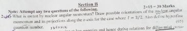 Note: Attempt any two questions of the following. Section B 2* 15=30 Marks 
2:(6)-What is meant by maclear angular mementum? Draw possible orientations of the nuclear angular 
momentum and its projections along the z -uxis for the case where t=3/2 Also defíne h_2 perting ( 05
guantum number. nerres and hence derive relations for differential eruss