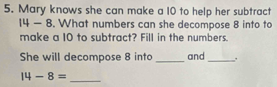 Mary knows she can make a 10 to help her subtract
4-8. What numbers can she decompose 8 into to 
make a 10 to subtract? Fill in the numbers. 
She will decompose 8 into _and_ 
_ 14-8=