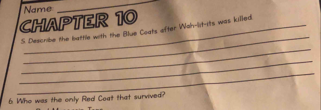 Name: 
_ 
CHAPTER 10 
_ 
5. Describe the battle with the Blue Coats after Wah-lit-its was killed 
_ 
_ 
_ 
6. Who was the only Red Coat that survived?