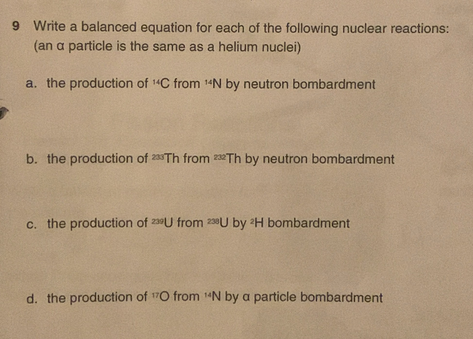 Write a balanced equation for each of the following nuclear reactions: 
(an α particle is the same as a helium nuclei) 
a. the production of^(14)C from^(14)N by neutron bombardment 
b. the production of 233° Th from^(232)Th by neutron bombardment 
c. the production of 239U from^(238)Uby^2H bombardment 
d. the production of 17O from^(14)N by α particle bombardment