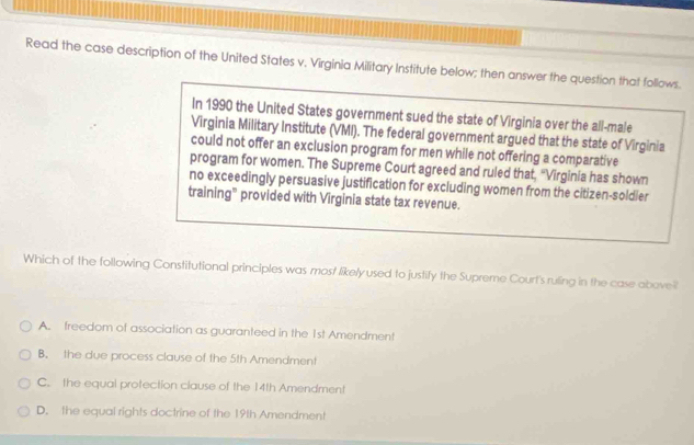 Read the case description of the United States v. Virginia Military Institute below; then answer the question that follows.
In 1990 the United States government sued the state of Virginia over the all-male
Virginia Military Institute (VMI). The federal government argued that the state of Virginia
could not offer an exclusion program for men while not offering a comparative
program for women. The Supreme Court agreed and ruled that, "Virginia has shown
no exceedingly persuasive justification for excluding women from the citizen-soldier
training” provided with Virginia state tax revenue.
Which of the following Constitutional principles was most likelyused to justify the Supreme Court's ruling in the case above
A. freedom of association as guaranteed in the 1st Amendment
B. the due process clause of the 5th Amendment
C. the equal protection clause of the 14th Amendment
D. the equal rights doctrine of the 19th Amendment