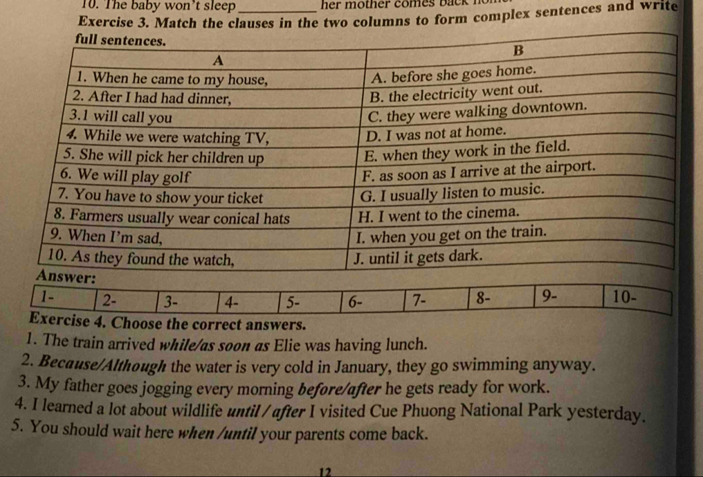 The baby won’t sleep 
Exercise 3. Match the clauses in the two columns to form complex sentences and write 
1 - 2 - 3 - 4 - 5 - 6 - 7 - 8 - 9 - 10 - 
Exercise 4. Choose the correct answers. 
1. The train arrived while/as soon as Elie was having lunch. 
2. Because/Although the water is very cold in January, they go swimming anyway. 
3. My father goes jogging every morning before/after he gets ready for work. 
4. I learned a lot about wildlife until / after I visited Cue Phuong National Park yesterday. 
5. You should wait here when /until your parents come back. 
12