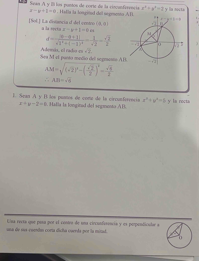 Sean A y B los puntos de corte de la circunferencia x^2+y^2=2 y la recta
x-y+1=0. Halla la longitud del segmento  I
[Sol.] La distancia á del centro (0,0)
2
a la recta x-y+1=0 es
d=frac |0-0+1|sqrt(1^2+(-1)^2)= 1/sqrt(2) = sqrt(2)/2 
)
Además, el radio es sqrt(2).
Sea M el punto medio del segmento AB
AM=sqrt((sqrt 2))^2-( sqrt(2)/2 )^2= sqrt(6)/2 
∴ AB=sqrt(6)
1. Sean A y B los puntos de corte de la circunferencia x^2+y^2=5 y la recta
x+y-2=0. Halla la longitud del segmento AB.
Una recta que pasa por el centro de una circunferencia y es perpendicular a
una de sus cuerdas corta dicha cuerda por la mitad.